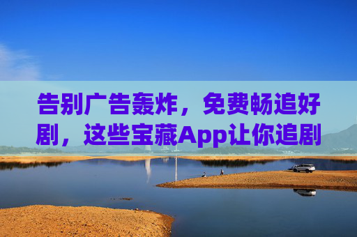 告别广告轰炸,免费畅追好剧,这些宝藏App让你追剧自由!告别广告轰炸,免费畅追好剧,宝藏App让你追剧自由