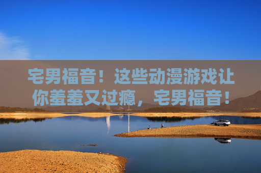 宅男福音!这些动漫游戏让你羞羞又过瘾,宅男福音!动漫游戏羞羞又过瘾