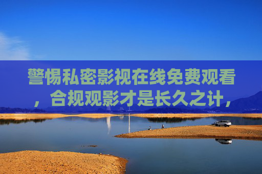 警惕私密影视在线免费观看,合规观影才是长久之计,警惕私密影视在线免费观看,合规观影才是长久之计