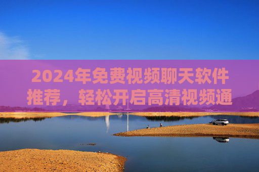 2024年免费视频聊天软件推荐，轻松开启高清视频通话，无需担心费用！2024年免费高清视频聊天软件推荐