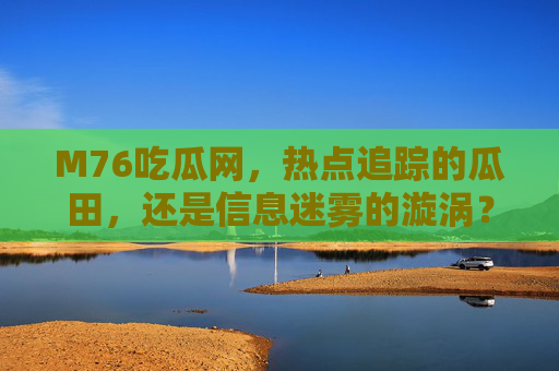 M76吃瓜网,热点追踪的瓜田,还是信息迷雾的漩涡?