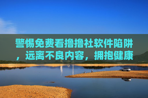 警惕免费看撸撸社软件陷阱,远离不良内容,拥抱健康网络生活,警惕免费撸撸社软件陷阱,远离不良内容拥抱健康网络生活