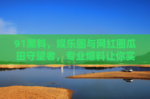 91黑料，娱乐圈与网红圈瓜田守望者，专业爆料让你实时掌握一线动态，91黑料，娱乐圈网红圈瓜田守望者，一线动态实时爆