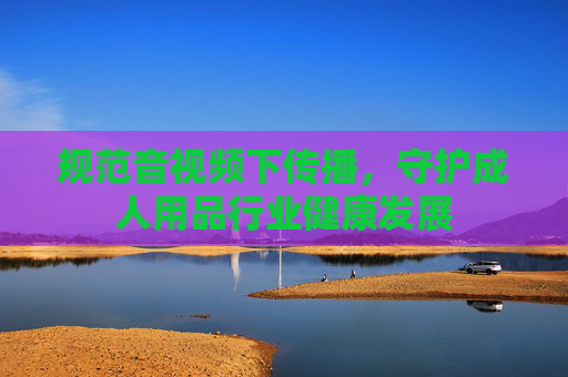 规范音视频下传播,守护成人用品行业健康发展