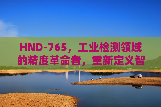 HND-765，工业检测领域的精度革命者，重新定义智能制造标准，HND-765，工业检测精度革命者，重新定义智能制造标准