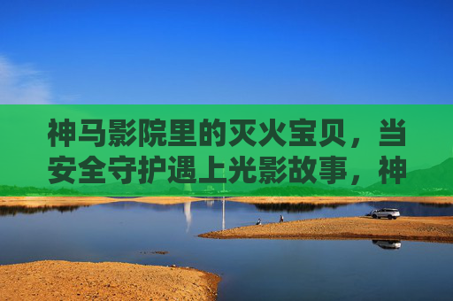 神马影院里的灭火宝贝,当安全守护遇上光影故事,神马影院灭火宝贝,光影里的安全守护