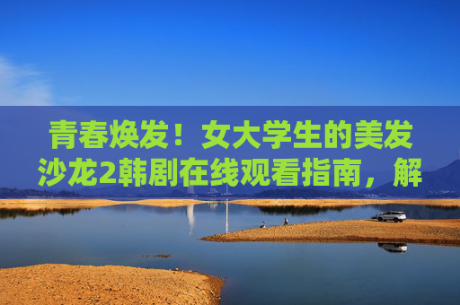 青春焕发!女大学生的美发沙龙2韩剧在线观看指南,解锁发型与爱情的双重治愈,青春焕发!美发沙龙2韩剧在线指南,女大学生解锁发型与爱情双重治愈