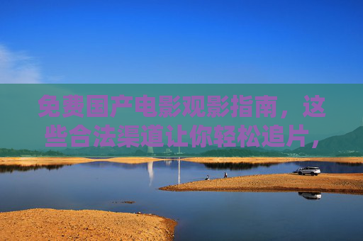 免费国产电影观影指南,这些合法渠道让你轻松追片,免费国产电影合法观影指南