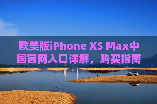 欧美版iPhone XS Max中国官网入口详解,购买指南与注意事项,欧美版iPhone XS Max中国官网入口详解、购买指南与注意事项