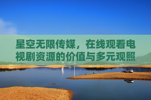 星空无限传媒,在线观看电视剧资源的价值与多元观照,星空无限传媒,在线观看电视剧资源的价值与多元观照