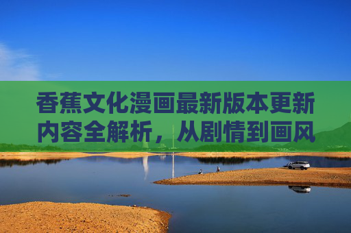 香蕉文化漫画最新版本更新内容全解析，从剧情到画风的全面升级，香蕉文化漫画最新版本更新全解析，剧情画风双升级