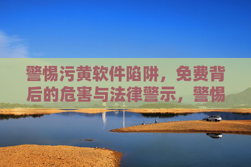 警惕污黄软件陷阱,免费背后的危害与法律警示,警惕污黄软件免费陷阱,危害与法律警示