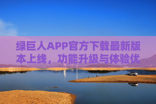绿巨人APP官方下载最新版本上线,功能升级与体验优化全解析,绿巨人APP官方下载最新版本上线,功能升级与体验优化全解析