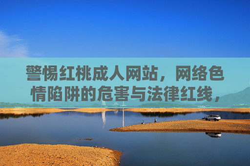 警惕红桃成人网站,网络色情陷阱的危害与法律红线,警惕红桃成人网站,网络色情陷阱的危害与法律红线