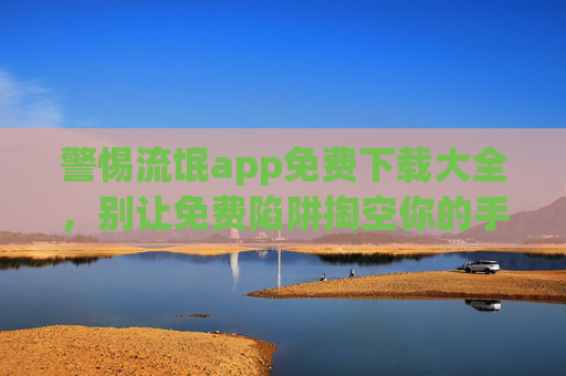 警惕流氓app免费下载大全,别让免费陷阱掏空你的手机与钱包,警惕免费下载大全陷阱!流氓app正在掏空你的手机与钱包