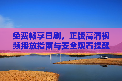 免费畅享日剧,正版高清视频播放指南与安全观看提醒,正版高清日剧免费畅享,播放指南与安全观看提醒
