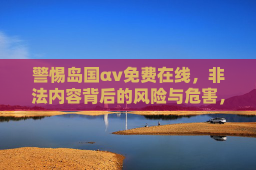 警惕岛国αv免费在线，非法内容背后的风险与危害，警惕岛国αv免费在线，非法内容背后的风险与危害