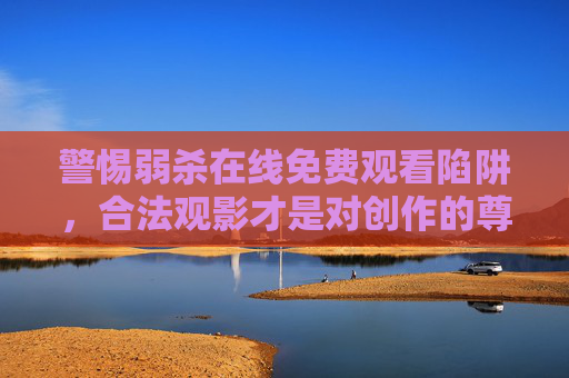 警惕弱杀在线免费观看陷阱，合法观影才是对创作的尊重，警惕弱杀免费观看陷阱，合法观影是对创作的尊重