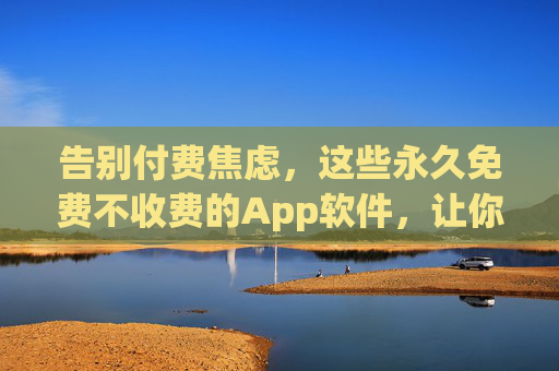 告别付费焦虑，这些永久免费不收费的App软件，让你的数字生活更轻松，告别付费焦虑，永久免费App让数字生活更轻松