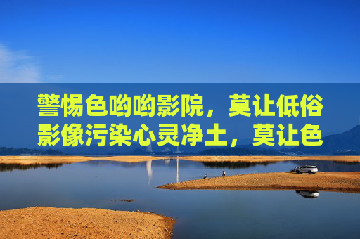 警惕色哟哟影院,莫让低俗影像污染心灵净土,莫让色哟哟影院的低俗影像污染心灵净土