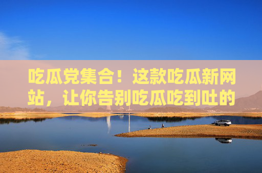 吃瓜党集合!这款吃瓜新网站,让你告别吃瓜吃到吐的糟心体验,吃瓜党福音!这款新网站让你告别吃到吐的糟心体验