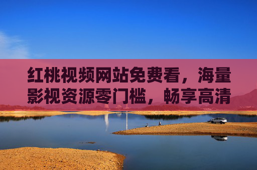 红桃视频网站免费看，海量影视资源零门槛，畅享高清观影新体验，红桃视频，免费零门槛，海量高清影视新体验