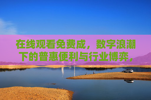 在线观看免费成,数字浪潮下的普惠便利与行业博弈,数字浪潮下的在线观看免费,普惠便利与行业博弈