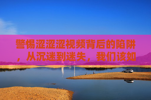 警惕涩涩涩视频背后的陷阱，从沉迷到迷失，我们该如何守护自己？警惕涩涩涩视频陷阱，从沉迷迷失到自我守护