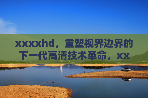 xxxxhd,重塑视界边界的下一代高清技术革命,xxxxhd,重塑视界边界的下一代高清技术革命