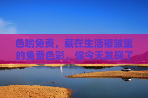 色哟免费,藏在生活褶皱里的免费色彩,你今天发现了吗?藏在生活褶皱里的免费色彩