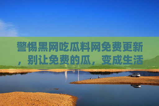 警惕黑网吃瓜料网免费更新,别让免费的瓜,变成生活的坑,别让免费瓜变成生活坑,警惕黑网吃瓜料更新
