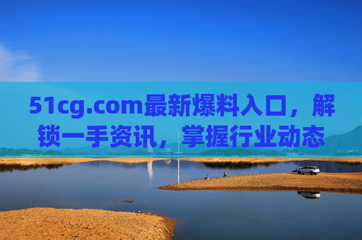 51cg.com最新爆料入口,解锁一手资讯,掌握行业动态,51cg.com最新爆料入口,解锁一手资讯,掌握行业动态