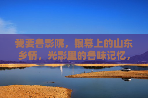 我要鲁影院,银幕上的山东乡情,光影里的鲁味记忆,银幕鲁味,乡情长忆