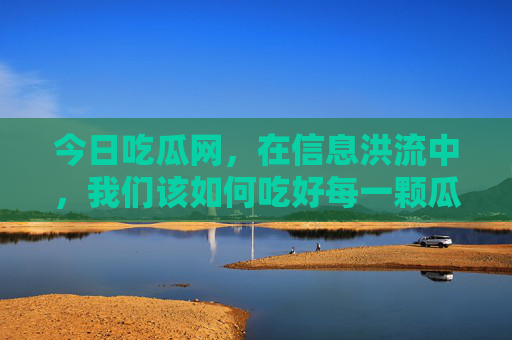今日吃瓜网,在信息洪流中,我们该如何吃好每一颗瓜?信息洪流中,如何吃好每一颗瓜?
