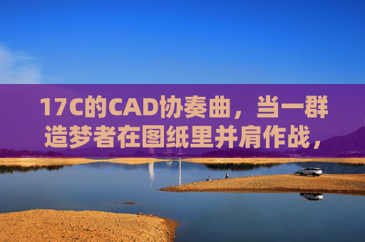 17C的CAD协奏曲,当一群造梦者在图纸里并肩作战,17C的CAD协奏曲,造梦者的图纸合奏