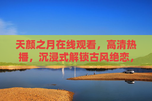 天颜之月在线观看，高清热播，沉浸式解锁古风绝恋，天颜之月，高清沉浸式在线古风绝恋