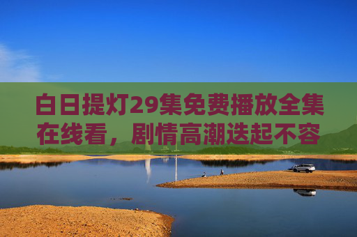白日提灯29集免费播放全集在线看,剧情高潮迭起不容错过!白日提灯29集全集免费在线看 高潮迭起不容错过