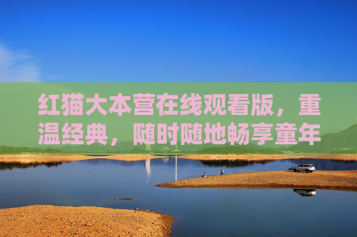 红猫大本营在线观看版,重温经典,随时随地畅享童年乐趣,红猫大本营在线观看版,重温经典,畅享童年乐趣
