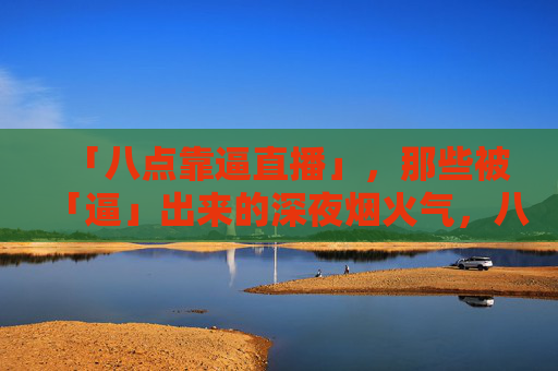 「八点靠逼直播」，那些被「逼」出来的深夜烟火气，八点靠逼直播，被逼出来的深夜烟火气