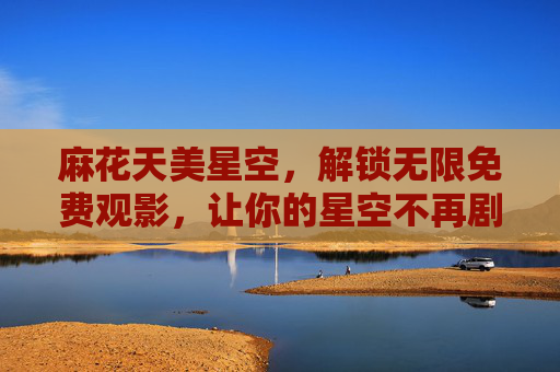 麻花天美星空,解锁无限免费观影,让你的星空不再剧荒,麻花天美星空,解锁无限免费观影,星空告别剧荒