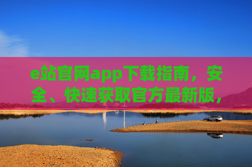 e站官网app下载指南,安全、快速获取官方最新版,e站官网app下载指南,安全快速获取官方最新版