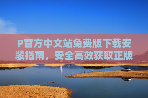 P官方中文站免费版下载安装指南,安全高效获取正版资源,P官方中文站免费版下载安装指南,安全高效获取正版资源