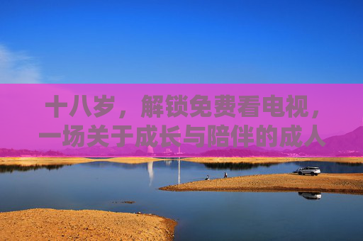 十八岁,解锁免费看电视,一场关于成长与陪伴的成人礼,十八岁成人礼,免费看电视里的成长与陪伴