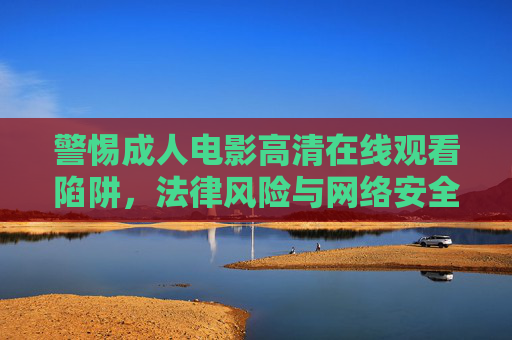 警惕成人电影高清在线观看陷阱,法律风险与网络安全不容忽视,警惕成人电影高清在线观看陷阱,法律风险与网络安全不容忽视