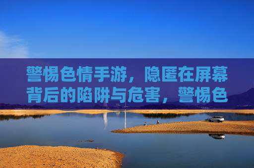 警惕色情手游，隐匿在屏幕背后的陷阱与危害，警惕色情手游，屏幕背后的陷阱与危害