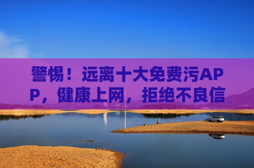 警惕！远离十大免费污APP，健康上网，拒绝不良信息侵蚀，警惕！远离十大免费污APP，健康上网拒不良信息侵蚀