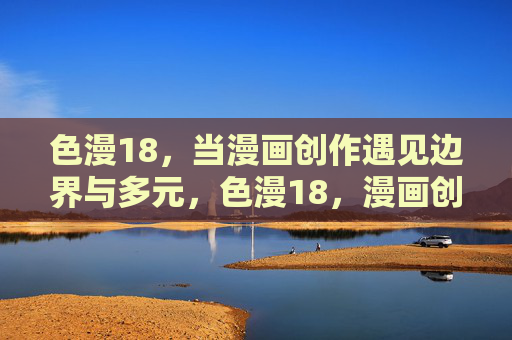 色漫18,当漫画创作遇见边界与多元,色漫18,漫画创作的边界与多元探索