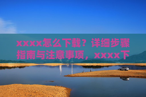 xxxx怎么下载？详细步骤指南与注意事项，xxxx下载指南，详细步骤与注意事项