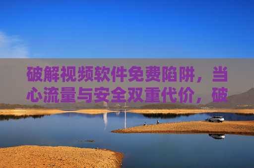 破解视频软件免费陷阱,当心流量与安全双重代价,破解视频软件免费陷阱,流量与安全双重代价