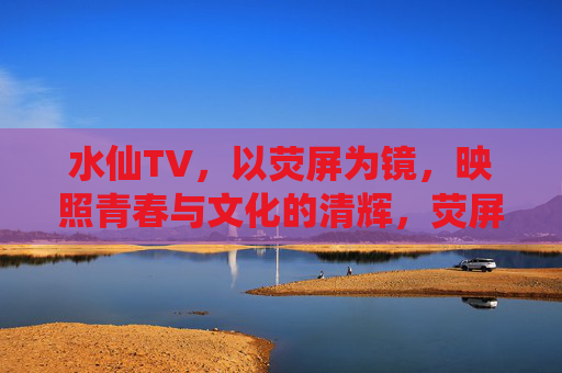 水仙TV，以荧屏为镜，映照青春与文化的清辉，荧屏为镜映照青春文化清辉